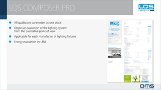 LQS COMPOSER PRO
 	 All qualitative parameters at one place                                                                Company:
                                                                                                          Operator:
                                                                                                          Phone number:
                                                                                                          Email:
                                                                                                                                                                                    Project name:
                                                                                                                                                                                    Customer:
                                                                                                                                                                                    Sales manager:
                                                                                                                                                                                    Date:




 	 Objective evaluation of the lighting system
                                                                                                          ERGONOMICS

                                                               LIGHTING QUALITY                           Colour rendering index                                                 CRI 80

                                                             STANDARD COMPOSER                            Glare prevention                                                  UGR 17.3



	 from the qualitative point of view                             PROFESSIONAL                             Illumination level (task area)

                                                                                                          Illumination level (surounding of task area)

                                                                                                          Lighting uniformity
                                                                                                                                                                                    yes

                                                                                                                                                                                    yes

                                                                                                                                                                                    yes

                                                                                                          Harmonious distribution of brightness

                                                         OFFICE AND COMMUNICATION                                                                                     Em(wall) 151 lux



 	 Applicable for each manufacter of lighting fixtures
                                                                                                                                                                               U0 0.39
                                                         OPEN OFFICE                                                                                                 Em(celling) 66 lux
                                                                                                                                                                              U0 0.746

                                                                          GROUND AREA [m2]
                                                                                                          EMOTION
                                                                                             HEIGHT [m]

                                                         DIMENSIONS
                                                                            80                 2.7

                                                         LUMINAIRE 1        FREYN LED Prisma              Vertical illumination                   Em (vertical) / Em (workplace) 0.388




 	 Energy evaluation by LENI                             LAMP

                                                         NO. LUMINAIRES
                                                                            LED, 1x44W

                                                                            12 pcs
                                                                                                          Ceiling illumination

                                                                                                          Biological factor of illumination

                                                                                                                       Availability of daylight
                                                                                                                                                  Em (vertical) / Em (workplace) 0.177




                                                                                                                       Bluelight content (CCT > 6500K)
                                                                                                                       Daylight simulation
                                                                                                                       Dynamic lighting
                                                                                                                       Tunable white

                                                         DIALux(printscreen)                                 Accent lighting

                                                                                                             RGB colour mixing

                                                                                                             Ambient lighting


                                                                                                          ECOLOGY

                                                                                                          Latest lamp technology                                             120 lm/W

                                                                                                          System efficacy of luminaire                                      72.3 lm/W

                                                                                                          Thermal output of lamp                                             0 % of IR

                                                                                                          Dangerous material content                                              0 mg

                                                                                                          Product life-time and maintenance costs                         50000 hours



                                                                                                          EFFICIENCY

                                                                                                             Presence detector                             R3 Auto ON/Dimmed                                           F0 = 1
                                                         Comments                                                                                          frequented movement of persons
                                                                                                             Constant illuminance sensor                                                                               Fc = 1
                                                          Testing text                                       Daylight sensor                               R8 Photo cell dimming, medium daylight penetration          Fd = 0.4764
                                                                                                             Calling of lighting scenes

                                                                                                          Working days:


                                                                                                             Mon           Tue         Wed          Thu        Fri         Sat        Sun

                                                                                                          Working hours/day: 9                                       Working hours/night: 1



                                                                                                              Power consumption                                                             1320       [kWh/year]
                                                                                                              Power consumption with LMS                                                      698      [kWh/year]
                                                                                                              CO2 saving                                                                      379       [kg/year]
                                                                                                              LENI                                                                          8.72     [kWh/year.m2]




                                                                                                                   47%
                                                                                                                                                                                                                3.03
 