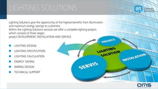 LIGHTING SOLUTIONS
Lighting Solutions give the opportunity of the highest benefits from illumination
and maximum energy savings to customers.
Within the Lighting Solutions services we offer a complete lighting project,
which consists of three stages:
project DEVELOPMENT, INSTALLATION AND SERVICE.


 		 LIGHTING DESIGN
 		 LIGHTING SPECIFICATION
 		 LIGHTING CALCULATION
 		 ENERGY SAVING
 		 WIRING DESIGN
 		 TECHNICAL SUPPORT
 