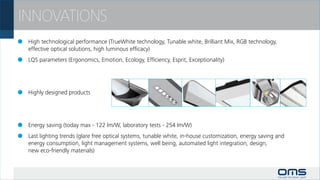 INNOVATIONS
 	 High technological performance (TrueWhite technology, Tunable white, Brilliant Mix, RGB technology,
	 effective optical solutions, high luminous efficacy)
 	 LQS parameters (Ergonomics, Emotion, Ecology, Efficiency, Esprit, Exceptionality)




 	 Highly designed products




 	 Energy saving (today max - 122 lm/W, laboratory tests - 254 lm/W)
 	 Last lighting trends (glare free optical systems, tunable white, in-house customization, energy saving and
	 energy consumption, light management systems, well being, automated light integration, design,
	 new eco-friendly materials)
 
