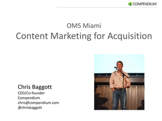 OMS Miami Content Marketing for Acquisition Chris Baggott CEO/Co-founder Compendium	 chris@compendium.com @chrisbaggott 