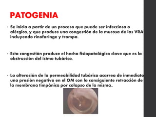 PATOGENIA
• Se inicia a partir de un proceso que puede ser infecciosa o
alérgica, y que produce una congestión de la mucosa de las VRA
incluyendo rinofaringe y trompa.
• Esta congestión produce el hecho fisiopatológico clave que es la
obstrucción del istmo tubárico.
• La alteración de la permeabilidad tubárica acarrea de inmediato
una presión negativa en el OM con la consiguiente retracción de
la membrana timpánica por colapso de la misma..
 