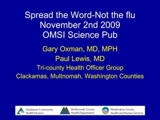 Spread the Word-Not the flu November 2nd 2009 OMSI Science Pub Gary Oxman, MD, MPH Paul Lewis, MD Tri-county Health Officer Group Clackamas, Multnomah, Washington Counties 