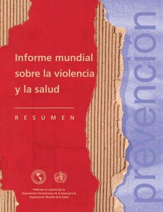 Informe mundial
sobre la violencia
y la salud

R E S U M E N




          Publicado en español por la
 Organización Panamericana de la Salud para la
       Organización Mundial de la Salud
 