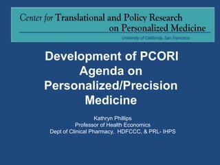 Development of PCORI
Agenda on
Personalized/Precision
Medicine
Kathryn Phillips
Professor of Health Economics
Dept of Clinical Pharmacy, HDFCCC, & PRL- IHPS
 