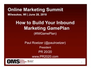 Online Marketing Summit
Milwaukee, WI | June 28, 2010


      How to Build Your Inbound
         Marketing GamePlan
                   (#IMGamePlan)

            Paul Roetzer (@paulroetzer)
                       President
                     PR 20/20
                  www.PR2020.com
                                          1
 