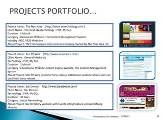 07/06/13Presented by Om Software 20
Project Name : The Next Idea [http://www.tnitechnology.com ]
Client Name : The Next IdeaTechnology : PHP, My SQL
Duration : 1 Month
Category : Restaurant Website, The Content Management System,
Industry : B2C / B2B Websites
About Project: TNI Technology is Joint venture company Owned By The Next Idea LLC.
Project Name : Seo PR Wire [http://www.seoprwire.com ]
Client Name : General Media Inc
Technology : PHP, My SQL
Duration : 1 Month
Category : Educational Website, Search Engine Website, The Content Management
System
About Project: SEO PR Wire is online Press release distribution website where user can
post their press release.
Project Name : Bar Demon http://www.bardemon.com/
Client Name : Bar Demon
Technology : PHP, My SQL
Duration : 30 Days
Category : Social Networking
About Project: Bar Directory Website with Events listing feature and Advertising
Module.
 