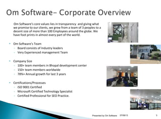 07/06/13Presented by Om Software 3
Om Software’s core values lies in transparency and giving what
we promise to our clients, we grew from a team of 3 peoples to a
decent size of more than 100 Employees around the globe. We
have foot prints in almost every part of the world.
 Om Software’s Team
◦ Board consists of Industry leaders
◦ Very Experienced management Team
 Company Size
◦ 100+ team members in Bhopal development center
◦ 150+ team members worldwide
◦ 78%+ Annual growth for last 3 years
 Certifications/Processes
◦ ISO 9001 Certified
◦ Microsoft Certified Technology Specialist
◦ Certified Professional for SEO Practice.
 