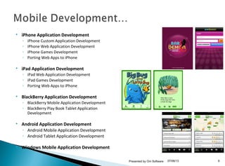  iPhone Application Development
◦ iPhone Custom Application Development
◦ iPhone Web Application Development
◦ iPhone Games Development
◦ Porting Web Apps to iPhone
 iPad Application Development
◦ iPad Web Application Development
◦ iPad Games Development
◦ Porting Web Apps to iPhone
 BlackBerry Application Development
◦ BlackBerry Mobile Application Development
◦ BlackBerry Play Book Tablet Application
Development
 Android Application Development
◦ Android Mobile Application Development
◦ Android Tablet Application Development
 Windows Mobile Application Development
07/06/13Presented by Om Software 6
 