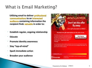 Utilizing email to deliverUtilizing email to deliver professionalprofessional
communicationscommunications to anto an interestedinterested
audienceaudience containing information thecontaining information the
recipient findsrecipient finds valuablevaluable in order to:in order to:
• Establish regular, ongoing relationshipEstablish regular, ongoing relationship
• EducateEducate
• Promote identity awarenessPromote identity awareness
• Stay “top-of-mind”Stay “top-of-mind”
• Spark immediate actionSpark immediate action
• Broaden your audienceBroaden your audience
07/06/13Presented by Om Software 8
 