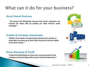 Boost Repeat Business
“By using E-mail Marketing revenue from return customers can
increase for about 30% by sending out 'New Arrivals' email
campaign”.
Create & Increase Awareness
"Within a few weeks of using Constant Contact the number of
subscribers can grow up to more than 15 percent and can tripled
in less than 2 years. “
Drive Revenue & Profit
“Using Email Marketing can drive your revenue growth of the
company and also brings profit on your financial statements.”
07/06/13Presented by Om Software 9
 