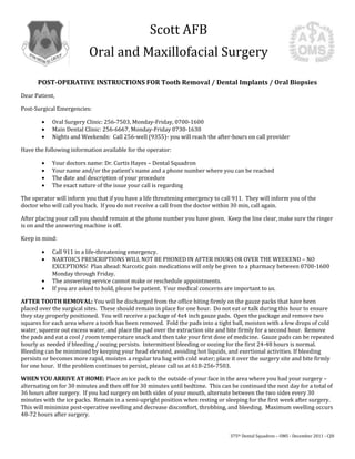 Scott AFB
                          Oral and Maxillofacial Surgery

      POST-OPERATIVE INSTRUCTIONS FOR Tooth Removal / Dental Implants / Oral Biopsies
Dear Patient,

Post-Surgical Emergencies:

            Oral Surgery Clinic: 256-7503, Monday-Friday, 0700-1600
            Main Dental Clinic: 256-6667, Monday-Friday 0730-1630
            Nights and Weekends: Call 256-well (9355)- you will reach the after-hours on call provider

Have the following information available for the operator:

            Your doctors name: Dr. Curtis Hayes – Dental Squadron
            Your name and/or the patient’s name and a phone number where you can be reached
            The date and description of your procedure
            The exact nature of the issue your call is regarding

The operator will inform you that if you have a life threatening emergency to call 911. They will inform you of the
doctor who will call you back. If you do not receive a call from the doctor within 30 min, call again.

After placing your call you should remain at the phone number you have given. Keep the line clear, make sure the ringer
is on and the answering machine is off.

Keep in mind:

            Call 911 in a life-threatening emergency.
            NARTOICS PRESCRIPTIONS WILL NOT BE PHONED IN AFTER HOURS OR OVER THE WEEKEND – NO
            EXCEPTIONS! Plan ahead: Narcotic pain medications will only be given to a pharmacy between 0700-1600
            Monday through Friday.
            The answering service cannot make or reschedule appointments.
            If you are asked to hold, please be patient. Your medical concerns are important to us.

AFTER TOOTH REMOVAL: You will be discharged from the office biting firmly on the gauze packs that have been
placed over the surgical sites. These should remain in place for one hour. Do not eat or talk during this hour to ensure
they stay properly positioned. You will receive a package of 4x4 inch gauze pads. Open the package and remove two
squares for each area where a tooth has been removed. Fold the pads into a tight ball, moisten with a few drops of cold
water, squeeze out excess water, and place the pad over the extraction site and bite firmly for a second hour. Remove
the pads and eat a cool / room temperature snack and then take your first dose of medicine. Gauze pads can be repeated
hourly as needed if bleeding / oozing persists. Intermittent bleeding or oozing for the first 24-48 hours is normal.
Bleeding can be minimized by keeping your head elevated, avoiding hot liquids, and exertional activities. If bleeding
persists or becomes more rapid, moisten a regular tea bag with cold water; place it over the surgery site and bite firmly
for one hour. If the problem continues to persist, please call us at 618-256-7503.

WHEN YOU ARRIVE AT HOME: Place an ice pack to the outside of your face in the area where you had your surgery –
alternating on for 30 minutes and then off for 30 minutes until bedtime. This can be continued the next day for a total of
36 hours after surgery. If you had surgery on both sides of your mouth, alternate between the two sides every 30
minutes with the ice packs. Remain in a semi-upright position when resting or sleeping for the first week after surgery.
This will minimize post-operative swelling and decrease discomfort, throbbing, and bleeding. Maximum swelling occurs
48-72 hours after surgery.


                                                                                 375th Dental Squadron – OMS - December 2011 - CJH
 