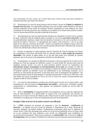 Annexe 1 Note d’information/2009/1
17
crise économique. En fait, comme on l’a relevé plus haut, l’arrivée d’une crise peut constituer le
stimulant nécessaire pour lancer des réformes.
50. Premièrement, les soins de santé primaires doivent mettre l’accent sur l’équité, la solidarité et
la parité entre les sexes. Les responsables politiques sont, par exemple, rendus attentifs au fait que la
mortalité maternelle élevée résulte de nombreux facteurs, notamment un accès médiocre aux soins,
l’incapacité d’éviter des grossesses non souhaitées et la condition de la femme dans certaines sociétés.
Tous ces facteurs peuvent être exacerbés en période de récession.
51. Deuxièmement, les soins de santé primaires donnent une orientation à l’action sur les systèmes
de santé, renforçant l’idée de solidarité grâce au progrès en vue d’une couverture universelle. Cela
est particulièrement important compte tenu des pressions croissantes sur les services publics et de la
nécessité de réduire l’exclusion. Le regroupement des risques et des ressources – qui est au coeur
même de la notion de couverture universelle – permet non seulement de protéger les gens contre des
dépenses catastrophiques, mais facilite aussi une plus grande efficacité dans l’allocation des ressources
et donc une utilisation plus efficace des ressources.
52. De plus, en apportant un signal politique clair de l’intention de l’Etat de répondre aux besoins
de la population, la couverture universelle revêt un caractère concret et tient compte des ressources
disponibles. Elle permet un débat public sur ce qui doit faire partie d’un ensemble de mesures
proposées sans avoir recours à des programmes sélectifs ou à but déterminé.
53. Troisièmement, en situation de difficulté économique, il faut une approche de la santé et de la
politique de l’Etat qui regroupe les différents secteurs. La santé résulte des mesures prises dans de
nombreux secteurs sociaux. Les soins de santé primaires mettent l’accent sur l’importance des
déterminants sociaux, économiques et environnementaux de la santé, par exemple les effets du
logement, de l’éducation, de l’emploi et de la politique en matière de nutrition ; des droits prélevés sur
les produits importés qui affectent l’accès aux médicaments et aux technologies essentiels ; de la
restriction au mouvement des personnes ou des biens pour éviter la propagation des épidémies ; des
lois qui permettent d’éviter la discrimination à l’encontre des personnes vivant avec le VIH/sida ; et du
rôle majeur que jouent la propreté de l’eau et de l’air et l’accès aux moyens d’assainissement pour
protéger la santé et éviter la maladie.
54. Les soins de santé primaires ne mettent pas exclusivement l’accent sur le secteur public, mais
reconnaissent le rôle que jouent les dispensateurs non publics – secteur privé, volontaires, groupes
confessionnels et communautaires – pour apporter une proportion sensible de services dans de
nombreux pays.
55. Enfin, la participation, l’engagement public et la transparence sont au centre de l’approche des
soins de santé primaires. Si le grand public, la société civile et les parlements sont associés, les
décisions sur la façon d’assurer des dépenses plus efficaces pour la santé ont plus de chances d’être
rationnelles et acceptées que si elles sont uniquement prises par des bureaucraties.
Protéger l’aide en faveur de la santé et assurer son efficacité
56. L’OMS continuera de présenter ses arguments à tous les donateurs – traditionnels et
nouveaux – en répétant qu’il est crucial de maintenir le financement de la santé. Beaucoup de
nouveaux donateurs ont préféré financer l’infrastructure économique plutôt que les dépenses du
secteur social. Il faut faire davantage pour insister sur le fait qu’une population active en bonne santé
ne va pas seulement être plus productive, mais qu’elle est indispensable pour rentabiliser les
investissements des donateurs. Dans les pays donateurs, un soutien public clair en faveur de l’aide au
développement a plus de chances d’influencer les politiciens que des arguments purement techniques.
 