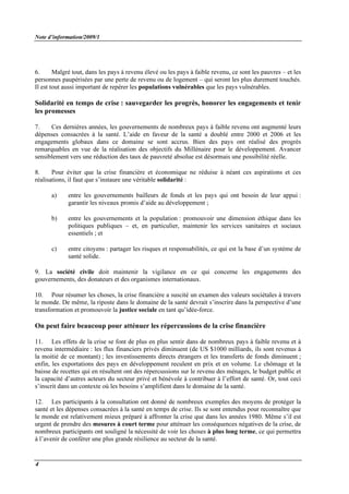 Note d’information/2009/1
4
6. Malgré tout, dans les pays à revenu élevé ou les pays à faible revenu, ce sont les pauvres – et les
personnes paupérisées par une perte de revenu ou de logement – qui seront les plus durement touchés.
Il est tout aussi important de repérer les populations vulnérables que les pays vulnérables.
Solidarité en temps de crise : sauvegarder les progrès, honorer les engagements et tenir
les promesses
7. Ces dernières années, les gouvernements de nombreux pays à faible revenu ont augmenté leurs
dépenses consacrées à la santé. L’aide en faveur de la santé a doublé entre 2000 et 2006 et les
engagements globaux dans ce domaine se sont accrus. Bien des pays ont réalisé des progrès
remarquables en vue de la réalisation des objectifs du Millénaire pour le développement. Avancer
sensiblement vers une réduction des taux de pauvreté absolue est désormais une possibilité réelle.
8. Pour éviter que la crise financière et économique ne réduise à néant ces aspirations et ces
réalisations, il faut que s’instaure une véritable solidarité :
a) entre les gouvernements bailleurs de fonds et les pays qui ont besoin de leur appui :
garantir les niveaux promis d’aide au développement ;
b) entre les gouvernements et la population : promouvoir une dimension éthique dans les
politiques publiques – et, en particulier, maintenir les services sanitaires et sociaux
essentiels ; et
c) entre citoyens : partager les risques et responsabilités, ce qui est la base d’un système de
santé solide.
9. La société civile doit maintenir la vigilance en ce qui concerne les engagements des
gouvernements, des donateurs et des organismes internationaux.
10. Pour résumer les choses, la crise financière a suscité un examen des valeurs sociétales à travers
le monde. De même, la riposte dans le domaine de la santé devrait s’inscrire dans la perspective d’une
transformation et promouvoir la justice sociale en tant qu’idée-force.
On peut faire beaucoup pour atténuer les répercussions de la crise financière
11. Les effets de la crise se font de plus en plus sentir dans de nombreux pays à faible revenu et à
revenu intermédiaire : les flux financiers privés diminuent (de US $1000 milliards, ils sont revenus à
la moitié de ce montant) ; les investissements directs étrangers et les transferts de fonds diminuent ;
enfin, les exportations des pays en développement reculent en prix et en volume. Le chômage et la
baisse de recettes qui en résultent ont des répercussions sur le revenu des ménages, le budget public et
la capacité d’autres acteurs du secteur privé et bénévole à contribuer à l’effort de santé. Or, tout ceci
s’inscrit dans un contexte où les besoins s’amplifient dans le domaine de la santé.
12. Les participants à la consultation ont donné de nombreux exemples des moyens de protéger la
santé et les dépenses consacrées à la santé en temps de crise. Ils se sont entendus pour reconnaître que
le monde est relativement mieux préparé à affronter la crise que dans les années 1980. Même s’il est
urgent de prendre des mesures à court terme pour atténuer les conséquences négatives de la crise, de
nombreux participants ont souligné la nécessité de voir les choses à plus long terme, ce qui permettra
à l’avenir de conférer une plus grande résilience au secteur de la santé.
 