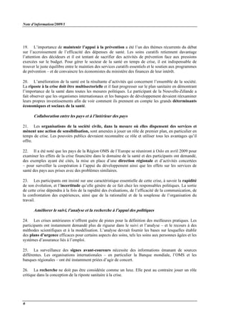 Note d’information/2009/1
6
19. L’importance de maintenir l’appui à la prévention a été l’un des thèmes récurrents du débat
sur l’accroissement de l’efficacité des dépenses de santé. Les soins curatifs retiennent davantage
l’attention des décideurs et il est tentant de sacrifier des activités de prévention face aux pressions
exercées sur le budget. Pour gérer le secteur de la santé en temps de crise, il est indispensable de
trouver le juste équilibre entre le maintien des services curatifs essentiels et le soutien aux programmes
de prévention – et de convaincre les économistes du ministère des finances de leur intérêt.
20. L’amélioration de la santé est la résultante d’activités qui concernent l’ensemble de la société.
La riposte à la crise doit être multisectorielle et il faut progresser sur le plan sanitaire en démontrant
l’importance de la santé dans toutes les mesures politiques. Le participant de la Nouvelle-Zélande a
fait observer que les organismes internationaux et les banques de développement devaient réexaminer
leurs propres investissements afin de voir comment ils prennent en compte les grands déterminants
économiques et sociaux de la santé.
Collaboration entre les pays et à l’intérieur des pays
21. Les organisations de la société civile, dans la mesure où elles dispensent des services et
mènent une action de sensibilisation, sont amenées à jouer un rôle de premier plan, en particulier en
temps de crise. Les pouvoirs publics devraient reconnaître ce rôle et utiliser tous les avantages qu’il
offre.
22. Il a été noté que les pays de la Région OMS de l’Europe se réuniront à Oslo en avril 2009 pour
examiner les effets de la crise financière dans le domaine de la santé et des participants ont demandé,
des exemples ayant été cités, la mise en place d’une direction régionale et d’activités concertées
– pour surveiller la coopération à l’appui du développement ainsi que les effets sur les services de
santé des pays aux prises avec des problèmes similaires.
23. Les participants ont insisté sur une caractéristique essentielle de cette crise, à savoir la rapidité
de son évolution, et l’incertitude qu’elle génère de ce fait chez les responsables politiques. La sortie
de cette crise dépendra à la fois de la rapidité des évaluations, de l’efficacité de la communication, de
la confrontation des expériences, ainsi que de la rationalité et de la souplesse de l’organisation du
travail.
Améliorer le suivi, l’analyse et la recherche à l’appui des politiques
24. Les crises antérieures n’offrent guère de pistes pour la définition des meilleures pratiques. Les
participants ont instamment demandé plus de rigueur dans le suivi et l’analyse – et le recours à des
méthodes scientifiques et à la modélisation. L’analyse devrait fournir les bases sur lesquelles établir
des plans d’urgence efficaces pour certains aspects des soins, tels les soins aux personnes âgées et les
systèmes d’assurance liés à l’emploi.
25. La surveillance des signes avant-coureurs nécessite des informations émanant de sources
différentes. Les organisations internationales – en particulier la Banque mondiale, l’OMS et les
banques régionales – ont été instamment priées d’agir de concert.
26. La recherche ne doit pas être considérée comme un luxe. Elle peut au contraire jouer un rôle
critique dans la conception de la riposte sanitaire à la crise.
 