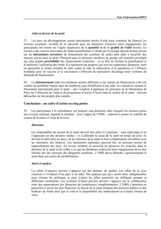 Note d’information/2009/1
7
Aide en faveur de la santé
27. Les pays en développement auront absolument besoin d’aide pour continuer de financer les
services essentiels. Au-delà de la nécessité pour les donateurs d’honorer leurs engagements, les
participants ont insisté sur l’égale importance de la quantité et de la qualité de l’aide fournie. Le
recours à des sources innovantes de fonds (actuellement à l’étude par le Groupe spécial de haut niveau
sur les mécanismes novateurs de financement des systèmes de santé) peut aider à recueillir des
moyens accrus pour la santé. Plusieurs pays et plusieurs membres du groupe ont toutefois privilégié
une plus grande prévisibilité des financements extérieurs – et ce afin de faciliter la planification et
d’améliorer l’utilisation des fonds. Il a également été proposé que tous les organismes donateurs, mais
en particulier le Fonds mondial de lutte contre le sida, la tuberculose et le paludisme et l’Alliance
mondiale pour les vaccins et la vaccination s’efforcent de rationaliser davantage leurs systèmes de
demande de financement.
28. Le cloisonnement entre les nombreux acteurs différents et les canaux de financement a été cité
comme un problème majeur dans de nombreux pays bénéficiant d’une aide. Les initiatives comme le
Partenariat international pour la santé – qui s’emploie à appliquer les principes de la Déclaration de
Paris sur l’efficacité de l’aide et du programme d’action d’Accra dans le secteur de la santé – doivent
déboucher sur des progrès plus rapides.
Conclusions : un cadre d’action en cinq points
29. Les participants à la consultation ont proposé cinq domaines dans lesquels les mesures prises
aux niveaux national, régional et mondial – avec l’appui de l’OMS – aideront à assurer la viabilité du
secteur de la santé à l’issue de la crise.
Direction
Les responsables du secteur de la santé doivent être prêts à s’exprimer – sans équivoque et en
s’appuyant sur des données solides – et à défendre la cause de la santé en temps de crise. Ils
devront le faire dans les pays, où les ministres de la santé et leurs collaborateurs travaillent avec
les ministères des finances. Les institutions régionales peuvent être un puissant moteur de
rapprochement des pays. Au niveau mondial, la nécessité de préserver les avancées dans le
domaine de la santé et de veiller à ce que les donateurs respectent leurs engagements devra être
réitérée lors des réunions des dirigeants mondiaux. L’OMS devra défendre vigoureusement la
santé dans son action de sensibilisation.
Suivi et analyse
Les plans d’urgence doivent s’appuyer sur des données de qualité. Les effets de la crise
varieront à l’évidence d’un pays à un autre. Des analyses par pays seront donc indispensables
pour orienter les politiques et pour évaluer les effets potentiels sur différents groupes et
différentes institutions. Les systèmes d’alerte précoce devront s’appuyer sur la collaboration
entre des organisations aux domaines de compétences complémentaires. L’OMS s’attachera en
particulier à suivre les flux financiers en faveur de la santé émanant des pouvoirs publics et des
bailleurs de fonds ainsi que le coût et la disponibilité des médicaments et d’autres formes de
soins.
 