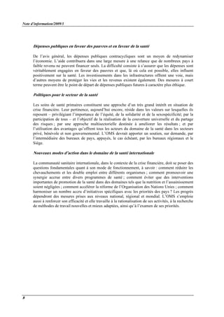 Note d’information/2009/1
8
Dépenses publiques en faveur des pauvres et en faveur de la santé
De l’avis général, les dépenses publiques contracycliques sont un moyen de redynamiser
l’économie. L’aide contribuera dans une large mesure à une relance que de nombreux pays à
faible revenu ne peuvent financer seuls. La difficulté consiste à s’assurer que les dépenses sont
véritablement engagées en faveur des pauvres et que, là où cela est possible, elles influent
positivement sur la santé. Les investissements dans les infrastructures offrent une voie, mais
d’autres moyens de protéger les vies et les revenus existent également. Des mesures à court
terme peuvent être le point de départ de dépenses publiques futures à caractère plus éthique.
Politiques pour le secteur de la santé
Les soins de santé primaires constituent une approche d’un très grand intérêt en situation de
crise financière. Leur pertinence, aujourd’hui encore, réside dans les valeurs sur lesquelles ils
reposent – privilégiant l’importance de l’équité, de la solidarité et de la sexospécificité; par la
participation de tous – et l’objectif de la réalisation de la couverture universelle et du partage
des risques ; par une approche multisectorielle destinée à améliorer les résultats ; et par
l’utilisation des avantages qu’offrent tous les acteurs du domaine de la santé dans les secteurs
privé, bénévole et non gouvernemental. L’OMS devrait apporter un soutien, sur demande, par
l’intermédiaire des bureaux de pays, appuyés, le cas échéant, par les bureaux régionaux et le
Siège.
Nouveaux modes d’action dans le domaine de la santé internationale
La communauté sanitaire internationale, dans le contexte de la crise financière, doit se poser des
questions fondamentales quant à son mode de fonctionnement, à savoir : comment réduire les
chevauchements et les double emploi entre différents organismes ; comment promouvoir une
synergie accrue entre divers programmes de santé ; comment éviter que des interventions
importantes de promotion de la santé dans des domaines tels que la nutrition et l’assainissement
soient négligées ; comment accélérer la réforme de l’Organisation des Nations Unies ; comment
harmoniser un nombre accru d’initiatives spécifiques avec les priorités des pays ? Les progrès
dépendront des mesures prises aux niveaux national, régional et mondial. L’OMS s’emploie
aussi à renforcer son efficacité et elle travaille à la rationalisation de ses activités, à la recherche
de méthodes de travail nouvelles et mieux adaptées, ainsi qu’à l’examen de ses priorités.
 