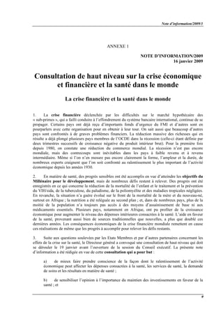 Note d’information/2009/1
9
ANNEXE 1
NOTE D’INFORMATION/2009
16 janvier 2009
Consultation de haut niveau sur la crise économique
et financière et la santé dans le monde
La crise financière et la santé dans le monde
1. La crise financière déclenchée par les difficultés sur le marché hypothécaire des
« sub-primes », qui a failli conduire à l’effondrement du système bancaire international, continue de se
propager. Certains pays ont déjà reçu d’importants fonds d’urgence du FMI et d’autres sont en
pourparlers avec cette organisation pour en obtenir à leur tour. On sait aussi que beaucoup d’autres
pays sont confrontés à de graves problèmes financiers. La réduction massive des richesses qui en
résulte a déjà plongé plusieurs pays membres de l’OCDE dans la récession (celle-ci étant définie par
deux trimestres successifs de croissance négative du produit intérieur brut). Pour la première fois
depuis 1980, on constate une réduction du commerce mondial. La récession n’est pas encore
mondiale, mais des contrecoups sont inévitables dans les pays à faible revenu et à revenu
intermédiaire. Même si l’on n’en mesure pas encore clairement la forme, l’ampleur et la durée, de
nombreux experts craignent que l’on soit confronté au ralentissement le plus important de l’activité
économique depuis les années 1930.
2. En matière de santé, des progrès sensibles ont été accomplis en vue d’atteindre les objectifs du
Millénaire pour le développement, mais de nombreux défis restent à relever. Des progrès ont été
enregistrés en ce qui concerne la réduction de la mortalité de l’enfant et le traitement et la prévention
du VIH/sida, de la tuberculose, du paludisme, de la poliomyélite et des maladies tropicales négligées.
En revanche, la situation n’a guère évolué sur le front de la mortalité de la mère et du nouveau-né,
surtout en Afrique ; la nutrition a été reléguée au second plan ; et, dans de nombreux pays, plus de la
moitié de la population n’a toujours pas accès à des moyens d’assainissement de base ni aux
médicaments essentiels. Plusieurs pays, notamment en Afrique, ont pu profiter de la croissance
économique pour augmenter le niveau des dépenses intérieures consacrées à la santé. L’aide en faveur
de la santé, provenant aussi bien de sources traditionnelles que nouvelles, a plus que doublé ces
dernières années. Les conséquences économiques de la crise financière mondiale remettent en cause
ces réalisations de même que les progrès à accomplir pour relever les défis restants.
3. Suite aux questions soulevées par les Etats Membres et par d’autres partenaires concernant les
effets de la crise sur la santé, le Directeur général a convoqué une consultation de haut niveau qui doit
se dérouler le 19 janvier avant l’ouverture de la session du Conseil exécutif. La présente note
d’information a été rédigée en vue de cette consultation qui a pour but :
a) de mieux faire prendre conscience de la façon dont le ralentissement de l’activité
économique peut affecter les dépenses consacrées à la santé, les services de santé, la demande
de soins et les résultats en matière de santé ;
b) de sensibiliser l’opinion à l’importance du maintien des investissements en faveur de la
santé ; et
 