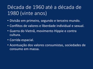 Década de 1960 até a década de
1980 (vinte anos)
• Divisão em primeiro, segundo e terceiro mundo.
• Conflitos de valores e liberdade individual e sexual.
• Guerra do Vietnã, movimento Hippie e contra
cultura.
• Corrida espacial.
• Acentuação dos valores consumistas, sociedades de
consumo em massa.
 