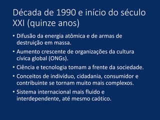 Década de 1990 e início do século
XXI (quinze anos)
• Difusão da energia atômica e de armas de
destruição em massa.
• Aumento crescente de organizações da cultura
cívica global (ONGs).
• Ciência e tecnologia tomam a frente da sociedade.
• Conceitos de indivíduo, cidadania, consumidor e
contribuinte se tornam muito mais complexos.
• Sistema internacional mais fluido e
interdependente, até mesmo caótico.
 