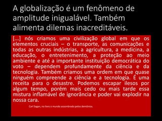 A globalização é um fenômeno de
amplitude inigualável. Também
alimenta dilemas inacreditáveis.
[...] nós criamos uma civilização global em que os
elementos cruciais – o transporte, as comunicações e
todas as outras indústrias, a agricultura, a medicina, a
educação, o entretenimento, a proteção ao meio
ambiente e até a importante instituição democrática do
voto – dependem profundamente da ciência e da
tecnologia. Também criamos uma ordem em que quase
ninguém compreende a ciência e a tecnologia. É uma
receita para o desastre. Podemos escapar ilesos por
algum tempo, porém mais cedo ou mais tarde essa
mistura inflamável de ignorância e poder vai explodir na
nossa cara.
Carl Sagan, no livro o mundo assombrado pelos demônios.
 