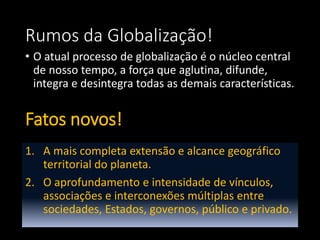 Rumos da Globalização!
• O atual processo de globalização é o núcleo central
de nosso tempo, a força que aglutina, difunde,
integra e desintegra todas as demais características.
Fatos novos!
1. A mais completa extensão e alcance geográfico
territorial do planeta.
2. O aprofundamento e intensidade de vínculos,
associações e interconexões múltiplas entre
sociedades, Estados, governos, público e privado.
 