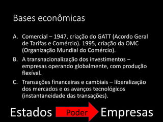 Bases econômicas
A. Comercial – 1947, criação do GATT (Acordo Geral
de Tarifas e Comércio). 1995, criação da OMC
(Organização Mundial do Comércio).
B. A transnacionalização dos investimentos –
empresas operando globalmente, com produção
flexível.
C. Transações financeiras e cambiais – liberalização
dos mercados e os avanços tecnológicos
(instantaneidade das transações).
Estados EmpresasPoder
 