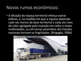 Novos rumos econômicos:
• A diluição do espaço territorial reforça outras
esferas, e, na medida em que a riqueza depende
cada vez menos da base territorial e cada vez mais
do valor agregado pela inserção em redes e nexos
multimodais, as estruturas piramidais dos Estados
nacionais tornam-se fragilizados. (Brigagão, 2004)
 