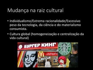 Mudança na raiz cultural
• Individualismo/Extrema racionalidade/Excessivo
peso da tecnologia, da ciência e do materialismo
consumista.
• Cultura global (homogeneização e centralização da
vida cultural)
 