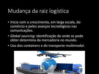 Mudança da raiz logística
• Inicia com o crescimento, em larga escala, do
comércio e pelos avanços tecnológicos nas
comunicações.
• Global sourcing: identificação de onde se pode
obter determina da mercadoria no mundo.
• Uso dos containers e do transporte multimodal.
 