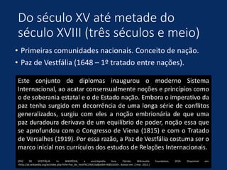Do século XV até metade do
século XVIII (três séculos e meio)
• Primeiras comunidades nacionais. Conceito de nação.
• Paz de Vestfália (1648 – 1º tratado entre nações).
Este conjunto de diplomas inaugurou o moderno Sistema
Internacional, ao acatar consensualmente noções e princípios como
o de soberania estatal e o de Estado nação. Embora o imperativo da
paz tenha surgido em decorrência de uma longa série de conflitos
generalizados, surgiu com eles a noção embrionária de que uma
paz duradoura derivava de um equilíbrio de poder, noção essa que
se aprofundou com o Congresso de Viena (1815) e com o Tratado
de Versalhes (1919). Por essa razão, a Paz de Vestfália costuma ser o
marco inicial nos currículos dos estudos de Relações Internacionais.
(PAZ DE VESTFÁLIA. In: WIKIPÉDIA, a enciclopédia livre. Flórida: Wikimedia Foundation, 2014. Disponível em:
<http://pt.wikipedia.org/w/index.php?title=Paz_de_Vestf%C3%A1lia&oldid=40831650>. Acesso em: 2 mar. 2015.)
 