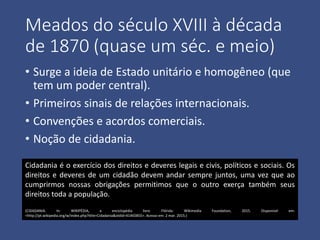 Meados do século XVIII à década
de 1870 (quase um séc. e meio)
• Surge a ideia de Estado unitário e homogêneo (que
tem um poder central).
• Primeiros sinais de relações internacionais.
• Convenções e acordos comerciais.
• Noção de cidadania.
Cidadania é o exercício dos direitos e deveres legais e civis, políticos e sociais. Os
direitos e deveres de um cidadão devem andar sempre juntos, uma vez que ao
cumprirmos nossas obrigações permitimos que o outro exerça também seus
direitos toda a população.
(CIDADANIA. In: WIKIPÉDIA, a enciclopédia livre. Flórida: Wikimedia Foundation, 2015. Disponível em:
<http://pt.wikipedia.org/w/index.php?title=Cidadania&oldid=41465855>. Acesso em: 2 mar. 2015.)
 