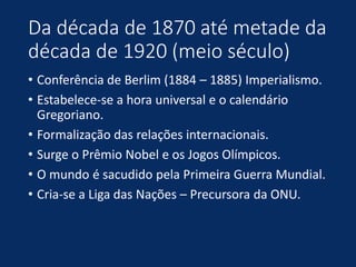 Da década de 1870 até metade da
década de 1920 (meio século)
• Conferência de Berlim (1884 – 1885) Imperialismo.
• Estabelece-se a hora universal e o calendário
Gregoriano.
• Formalização das relações internacionais.
• Surge o Prêmio Nobel e os Jogos Olímpicos.
• O mundo é sacudido pela Primeira Guerra Mundial.
• Cria-se a Liga das Nações – Precursora da ONU.
 