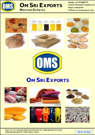 #112, I.N.T.U.C NAGAR, RAJAPALAYAM-626 117, SANKARAN KOVIL ROAD,
VIRUDHUNAGAR DIST, TAMIL NADU, INDIA “Deliver the Best”
OM SRI EXPORTS
MERCHANT EXPORTER
Mobile: +91-9790605757
E-mail: omsexports@gmail.com
Skype: omsexports
Website: www.omsexports.com
OM SRI EXPORTS
 