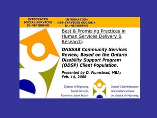 Best & Promising Practices in
Human Services Delivery &
Research:
DNSSAB Community Services
Review, Based on the Ontario
Disability Support Program
(ODSP) Client Population.
Presented by D. Plumstead, MBA;
Feb. 14, 2008
 