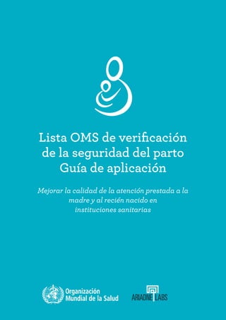 Lista OMS de verificación
de la seguridad del parto
Guía de aplicación
Mejorar la calidad de la atención prestada a la
madre y al recién nacido en
instituciones sanitarias
 