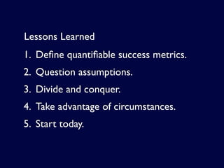 Lessons Learned
1. Deﬁne quantiﬁable success metrics.
2. Question assumptions.
3. Divide and conquer.
4. Take advantage of circumstances.
5. Start today.
 