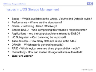 © 2014 IBM Corporation
IBM Storage Management Software
10
Issues in z/OS Storage Management
 Space – What’s available at the Group, Volume and Dataset levels?
 Performance – Where are the slowdowns?
 Cache - Is it being utilized effectively?
 Shared DASD – Who is impacting this volume’s response time?
 Applications – Are throughput problems related to DASD?
 I/O Subsystem – Can balancing be improved?
 Tape devices – How many slots are in use in the ATL?
 DFHSM – Which user is generating recalls?
 RAID - Which logical volumes share physical disk media?
 Productivity - How can routine storage tasks be automated?
 What are yours?
 