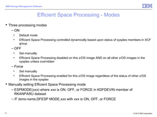 © 2014 IBM Corporation
IBM Storage Management Software
Efficient Space Processing - Modes
 Three processing modes
– ON
• Default mode
• Efficient Space Processing controlled dynamically based upon status of sysplex members in XCF
group
– OFF
• Set manually
• Efficient Space Processing disabled on this z/OS image AND on all other z/OS images in the
sysplex unless overridden
– Force
• Set manually
• Efficient Space Processing enabled for this z/OS image regardless of the status of other z/OS
images in the sysplex
 Manually setting Efficient Space Processing mode
– ESPMODE(xxx) where xxx is ON, OFF, or FORCE in KDFDEVIN member of
RKANPARU dataset
– /F tems-name,DFESP MODE,xxx with xxx is ON, OFF, or FORCE
101
 