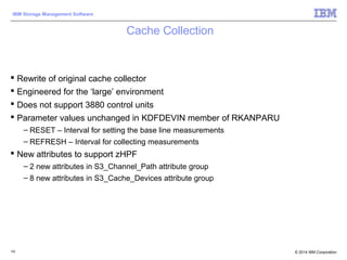 © 2014 IBM Corporation
IBM Storage Management Software
Cache Collection
 Rewrite of original cache collector
 Engineered for the ‘large’ environment
 Does not support 3880 control units
 Parameter values unchanged in KDFDEVIN member of RKANPARU
– RESET – Interval for setting the base line measurements
– REFRESH – Interval for collecting measurements
 New attributes to support zHPF
– 2 new attributes in S3_Channel_Path attribute group
– 8 new attributes in S3_Cache_Devices attribute group
102
 