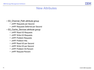 © 2014 IBM Corporation
IBM Storage Management Software
New Attributes
– S3_Channel_Path attribute group
• zHPF Requests per Second
• zHPF Requests Deferred per Second
– S3_Cache_Devices attribute group
• zHPF Read I/O Requests
• zHPF Write I/O Requests
• zHPF Prefetch Requests
• zHPF Prefetch Hits
• zHPF Read I/O per Second
• zHPF Write I/O per Second
• zHPF Prefetch Hit Percent
• zHPF Request Percent
103
 