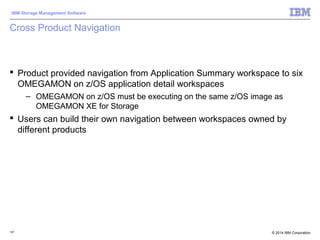 © 2014 IBM Corporation
IBM Storage Management Software
107
Cross Product Navigation
 Product provided navigation from Application Summary workspace to six
OMEGAMON on z/OS application detail workspaces
– OMEGAMON on z/OS must be executing on the same z/OS image as
OMEGAMON XE for Storage
 Users can build their own navigation between workspaces owned by
different products
 