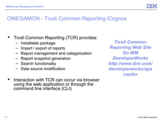 © 2014 IBM Corporation
IBM Storage Management Software
114
 Tivoli Common Reporting (TCR) provides:
– Installable package
– Import / export of reports
– Report management and categorization
– Report snapshot generation
– Search functionality
– Data source modification
 Interaction with TCR can occur via browser
using the web application or through the
command line interface (CLI)
OMEGAMON - Tivoli Common Reporting /Cognos
Tivoli Common
Reporting Web Site
On IBM
DeveloperWorks
http://www.ibm.com/
developerworks/spa
ces/tcr
 