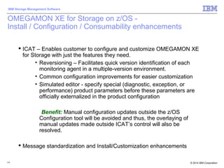© 2014 IBM Corporation
IBM Storage Management Software
115
 ICAT – Enables customer to configure and customize OMEGAMON XE
for Storage with just the features they need.
• Reversioning – Facilitates quick version identification of each
monitoring agent in a multiple-version environment.
• Common configuration improvements for easier customization
• Simulated editor - specify special (diagnostic, exception, or
performance) product parameters before these parameters are
officially externalized in the product configuration
Benefit: Manual configuration updates outside the z/OS
Configuration tool will be avoided and thus, the overlaying of
manual updates made outside ICAT’s control will also be
resolved.
 Message standardization and Install/Customization enhancements
OMEGAMON XE for Storage on z/OS -
Install / Configuration / Consumability enhancements
 