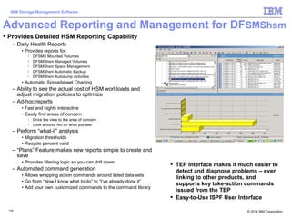 © 2014 IBM Corporation
IBM Storage Management Software
119119
Advanced Reporting and Management for DFSMShsm
 TEP Interface makes it much easier to
detect and diagnose problems – even
linking to other products, and
supports key take-action commands
issued from the TEP
 Easy-to-Use ISPF User Interface
 Provides Detailed HSM Reporting Capability
– Daily Health Reports
• Provides reports for:
 DFSMS Mounted Volumes
 DFSMShsm Managed Volumes
 DFSMShsm Space Management
 DFSMShsm Automatic Backup
 DFSMShsm Autodump Activities
• Automatic Spreadsheet Charting
– Ability to see the actual cost of HSM workloads and
adjust migration policies to optimize
– Ad-hoc reports
• Fast and highly interactive
• Easily find areas of concern
 Drive the view to the area of concern
 Look around, Act on what you see
– Perform “what-if” analysis
• Migration thresholds
• Recycle percent valid
– “Plans” Feature makes new reports simple to create and
save
• Provides filtering logic so you can drill down
– Automated command generation
• Allows wrapping action commands around listed data sets
• Go from “Now I know what to do” to “I’ve already done it”
• Add your own customized commands to the command library
 