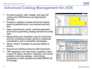 © 2014 IBM Corporation
IBM Storage Management Software
121121
Advanced Catalog Management for z/OS
 Provides powerful, safe, reliable, and easy ICF
catalog and VSAM backup and fast forward
recovery
 Protects a catalog’s complex structural integrity,
alerts for potential errors, and reduces recovery
time
 Helps meet Service Levels: reduces application
down-time by permitting catalog maintenance while
open
 Merge-while-open capability is key for Customers
who are undergoing merger activity or datacenter
consolidation, and is competitive advantage!
 Allows “what-if” simulation to preview effects of
actions
 Easy-to-use interface improves staff productivity
 TEP Integration and Take-Action capability makes
it easier to detect, drill down, diagnose, and correct
problems involving catalogs – even linking
seamlessly to other products like OMEGAMON XE
for Storage.
 