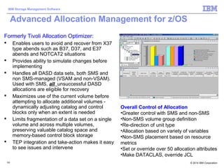 © 2014 IBM Corporation
IBM Storage Management Software
122122
Advanced Allocation Management for z/OS
Formerly Tivoli Allocation Optimizer:
 Enables users to avoid and recover from X37
type abends such as B37, D37, and E37
abends and NOTCAT2 situations
 Provides ability to simulate changes before
implementing
 Handles all DASD data sets, both SMS and
non SMS-managed (VSAM and non-VSAM).
Used with SMS, all unsuccessful DASD
allocations are eligible for recovery
 Maximizes use of the current volume before
attempting to allocate additional volumes -
dynamically adjusting catalog and control
blocks only when an extent is needed
 Limits fragmentation of a data set on a single
volume and across multiple volumes,
preserving valuable catalog space and
memory-based control block storage
 TEP integration and take-action makes it easy
to see issues and intervene
Overall Control of Allocation
•Greater control with SMS and non-SMS
•Non-SMS volume group definition
•Re-direction of unit type
•Allocation based on variety of variables
•Non-SMS placement based on resource
metrics
•Set or override over 50 allocation attributes
•Make DATACLAS, override JCL
 