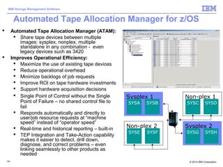 © 2014 IBM Corporation
IBM Storage Management Software
124124
Automated Tape Allocation Manager for z/OS
 Automated Tape Allocation Manager (ATAM):
 Share tape devices between multiple
images: sysplex, nonplex, multiple
standalone in any combination - even
legacy devices such as 3420
 Improves Operational Efficiency:
 Maximize the use of existing tape devices
 Reduce operational overhead
 Minimize backlogs of job requests
 Improve ROI on tape hardware investments
 Support hardware acquisition decisions
 Single Point of Control without the Single
Point of Failure – no shared control file to
fail
 Responds automatically and directly to
user/job resource requests at “machine
speed” instead of “operator speed”
 Real-time and historical reporting – built-in
 TEP Integration and Take-Action capability
makes it easier to detect, drill down,
diagnose, and correct problems – even
linking seamlessly to other products as
needed
Sysplex 1
SYSA SYSB
Sysplex 2
SYSG SYSH
Non-plex 1
SYSC SYSD
Non-plex 2
SYSE SYSF
 