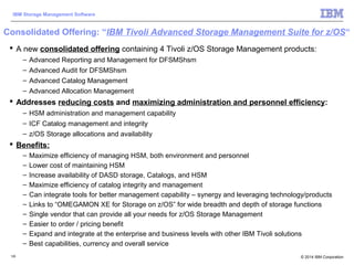 © 2014 IBM Corporation
IBM Storage Management Software
126
Consolidated Offering: “IBM Tivoli Advanced Storage Management Suite for z/OS“
 A new consolidated offering containing 4 Tivoli z/OS Storage Management products:
– Advanced Reporting and Management for DFSMShsm
– Advanced Audit for DFSMShsm
– Advanced Catalog Management
– Advanced Allocation Management
 Addresses reducing costs and maximizing administration and personnel efficiency:
– HSM administration and management capability
– ICF Catalog management and integrity
– z/OS Storage allocations and availability
 Benefits:
– Maximize efficiency of managing HSM, both environment and personnel
– Lower cost of maintaining HSM
– Increase availability of DASD storage, Catalogs, and HSM
– Maximize efficiency of catalog integrity and management
– Can integrate tools for better management capability – synergy and leveraging technology/products
– Links to “OMEGAMON XE for Storage on z/OS” for wide breadth and depth of storage functions
– Single vendor that can provide all your needs for z/OS Storage Management
– Easier to order / pricing benefit
– Expand and integrate at the enterprise and business levels with other IBM Tivoli solutions
– Best capabilities, currency and overall service
 