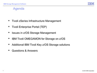 © 2014 IBM Corporation
IBM Storage Management Software
2
Agenda
 Tivoli zSeries Infrastructure Management
 Tivoli Enterprise Portal (TEP)
 Issues in z/OS Storage Management
 IBM Tivoli OMEGAMON for Storage on z/OS
 Additional IBM Tivoli Key z/OS Storage solutions
 Questions & Answers
 