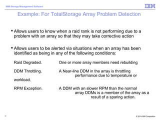 © 2014 IBM Corporation
IBM Storage Management Software
31
Example: For TotalStorage Array Problem Detection
 Allows users to know when a raid rank is not performing due to a
problem with an array so that they may take corrective action
 Allows users to be alerted via situations when an array has been
identified as being in any of the following conditions:
Raid Degraded. One or more array members need rebuilding
DDM Throttling. A Near-line DDM in the array is throttling
performance due to temperature or
workload.
RPM Exception. A DDM with an slower RPM than the normal
array DDMs is a member of the array as a
result of a sparing action.
 